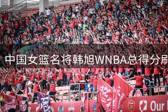中国女篮名将韩旭WNBA总得分刷新亚洲纪录 超越日本传奇登顶