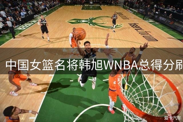 中国女篮名将韩旭WNBA总得分刷新亚洲纪录 超越日本传奇登顶