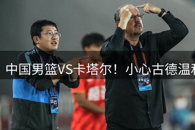 中国男篮VS卡塔尔！小心古德温和欧洲内线，杨瀚森确定出战