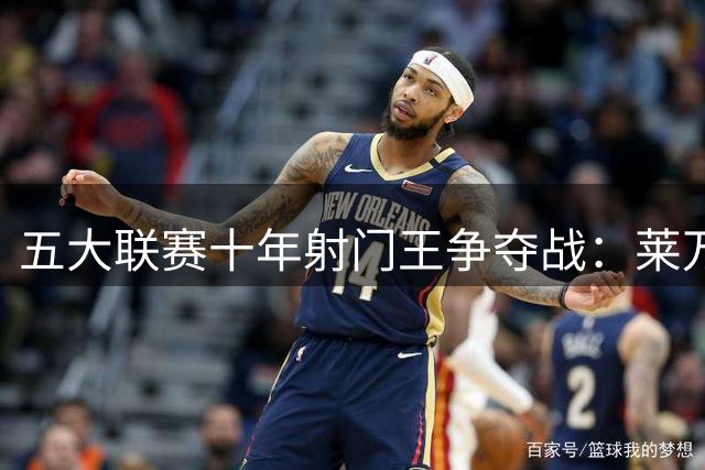 五大联赛十年射门王争夺战：莱万险胜凯恩登顶 梅罗分列前五