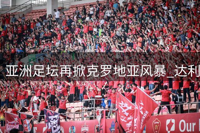亚洲足坛再掀克罗地亚风暴 达利奇携伊万科维奇共赴阿联酋