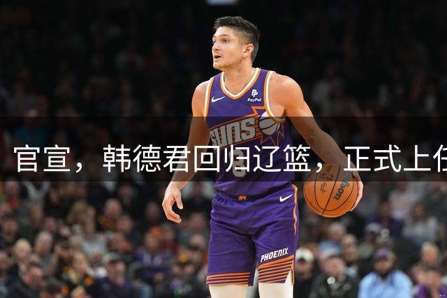 官宣，韩德君回归辽篮，正式上任，合同曝光，杨鸣郭艾伦回归有望