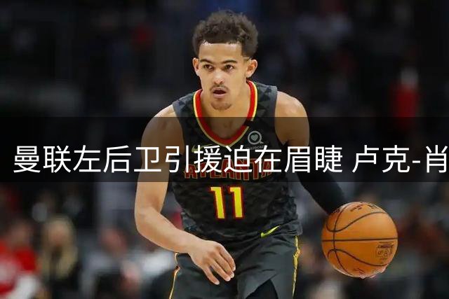 曼联左后卫引援迫在眉睫 卢克-肖难担全季重担