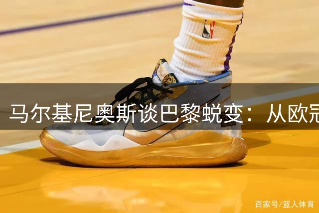 马尔基尼奥斯谈巴黎蜕变：从欧冠恐惧到自信的成长之路