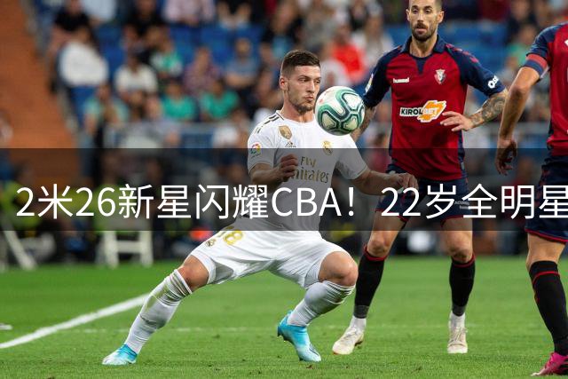 2米26新星闪耀CBA！22岁全明星内线租借涅槃，NBA球探争相追逐